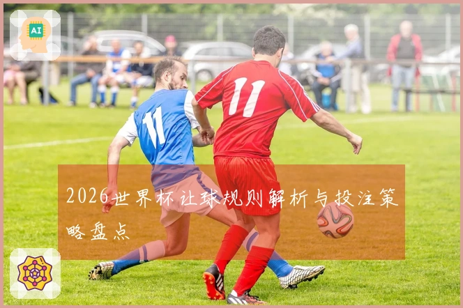 2026世界杯让球规则解析与投注策略盘点